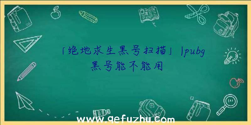 「绝地求生黑号扫描」|pubg黑号能不能用